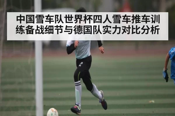 中国雪车队世界杯四人雪车推车训练备战细节与德国队实力对比分析